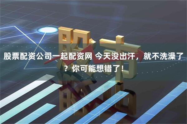 股票配资公司一起配资网 今天没出汗，就不洗澡了？你可能想错了！
