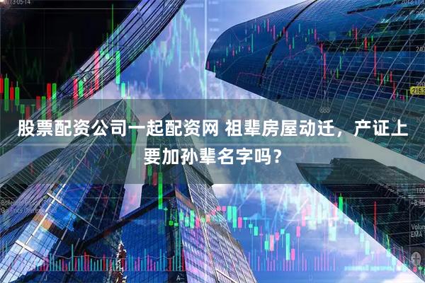 股票配资公司一起配资网 祖辈房屋动迁，产证上要加孙辈名字吗？