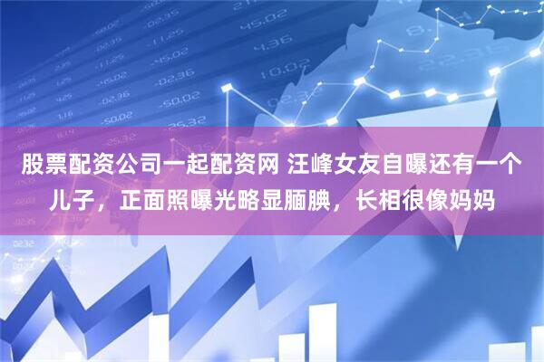 股票配资公司一起配资网 汪峰女友自曝还有一个儿子，正面照曝光略显腼腆，长相很像妈妈