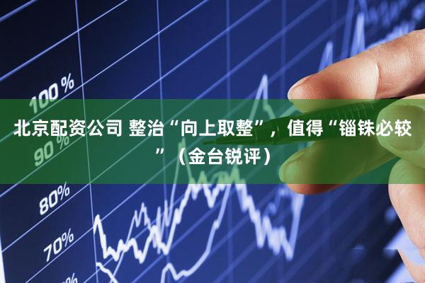 北京配资公司 整治“向上取整”，值得“锱铢必较”（金台锐评）