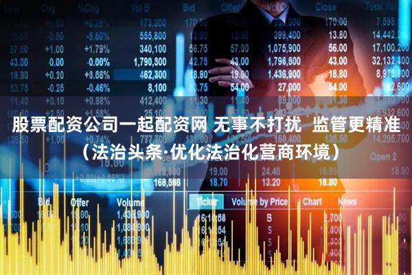 股票配资公司一起配资网 无事不打扰  监管更精准（法治头条·优化法治化营商环境）