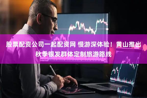 股票配资公司一起配资网 慢游深体验！黄山推出秋季银发群体定制旅游路线