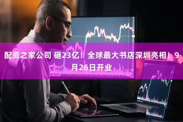 配资之家公司 砸23亿！全球最大书店深圳亮相！9月26日开业