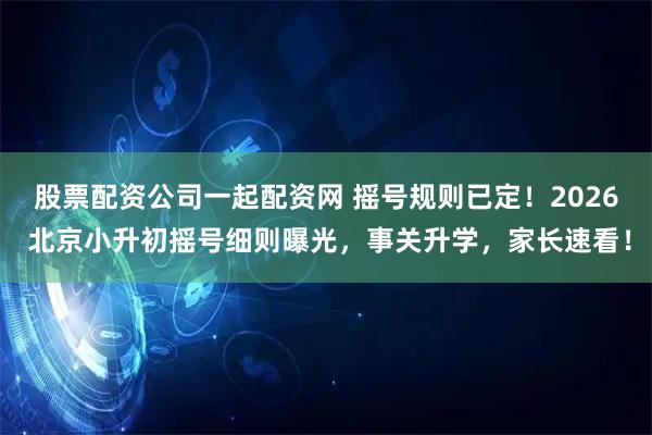 股票配资公司一起配资网 摇号规则已定！2026 北京小升初摇号细则曝光，事关升学，家长速看！