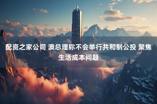配资之家公司 澳总理称不会举行共和制公投 聚焦生活成本问题