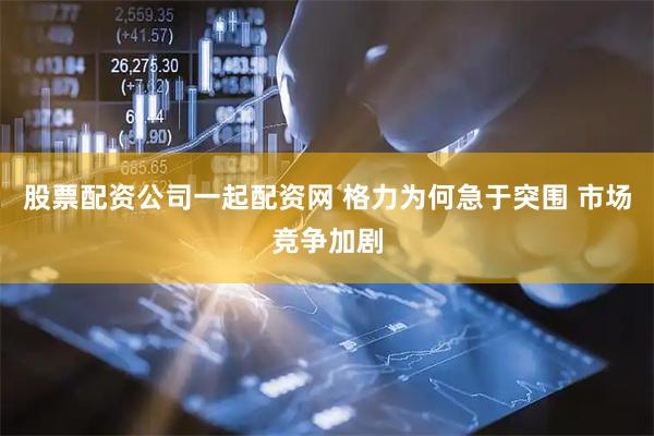 股票配资公司一起配资网 格力为何急于突围 市场竞争加剧