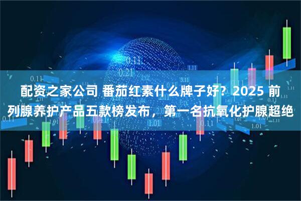 配资之家公司 番茄红素什么牌子好？2025 前列腺养护产品五款榜发布，第一名抗氧化护腺超绝