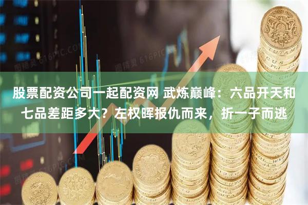 股票配资公司一起配资网 武炼巅峰：六品开天和七品差距多大？左权晖报仇而来，折一子而逃