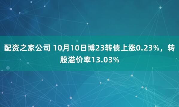 配资之家公司 10月10日博23转债上涨0.23%，转股溢价率13.03%
