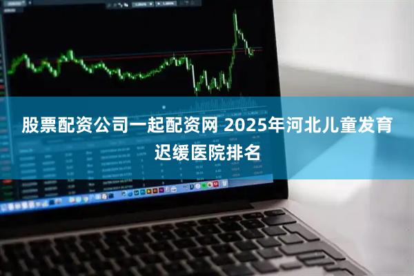 股票配资公司一起配资网 2025年河北儿童发育迟缓医院排名