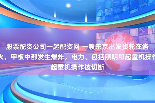 股票配资公司一起配资网 一艘东京出发货轮在洛杉矶起火，甲板中部发生爆炸，电力、包括照明和起重机操作被切断