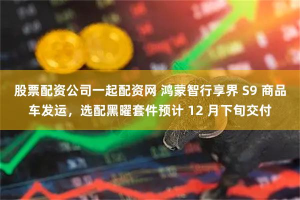 股票配资公司一起配资网 鸿蒙智行享界 S9 商品车发运，选配黑曜套件预计 12 月下旬交付