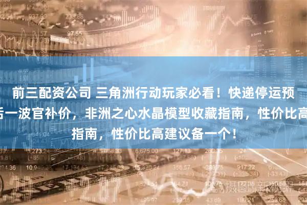 前三配资公司 三角洲行动玩家必看！快递停运预警，年前最后一波官补价，非洲之心水晶模型收藏指南，性价比高建议备一个！