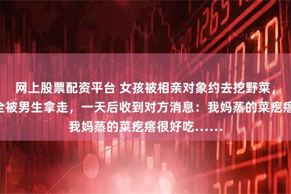 网上股票配资平台 女孩被相亲对象约去挖野菜，挖好的野菜全被男生拿走，一天后收到对方消息：我妈蒸的菜疙瘩很好吃……