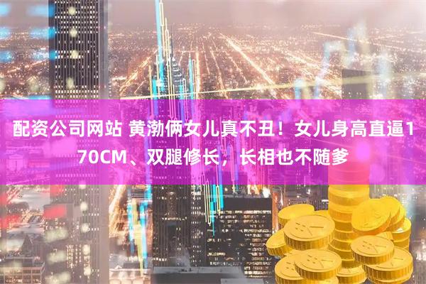 配资公司网站 黄渤俩女儿真不丑!女儿身高直逼170CM、双腿修长,长相也不随爹