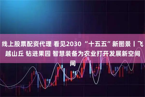 线上股票配资代理 看见2030 “十五五”新图景丨飞越山丘 钻进果园 智慧装备为农业打开发展新空间