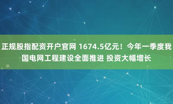 正规股指配资开户官网 1674.5亿元!今年一季度我国电网工程建设全面推进 投资大幅增长