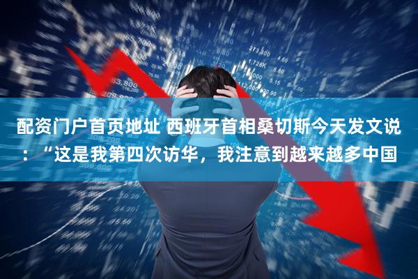 配资门户首页地址 西班牙首相桑切斯今天发文说：“这是我第四次访华，我注意到越来越多中国