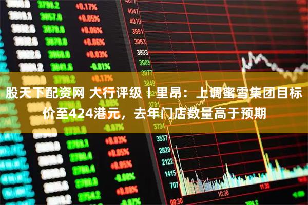 股天下配资网 大行评级丨里昂:上调蜜雪集团目标价至424港元,去年门店数量高于预期