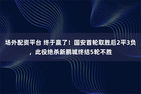 场外配资平台 终于赢了！国安首轮取胜后2平3负，此役绝杀新鹏城终结5轮不胜