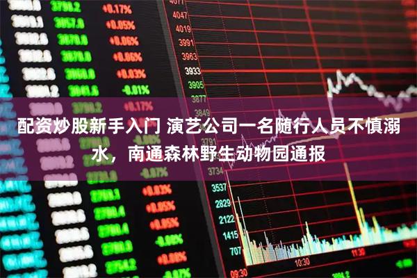 配资炒股新手入门 演艺公司一名随行人员不慎溺水，南通森林野生动物园通报