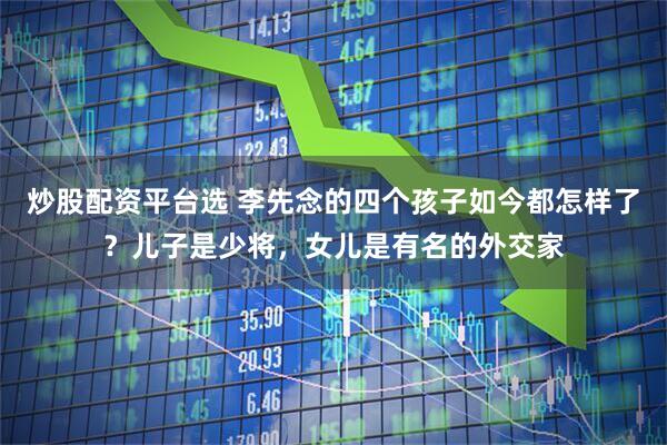 炒股配资平台选 李先念的四个孩子如今都怎样了?儿子是少将,女儿是有名的外交家