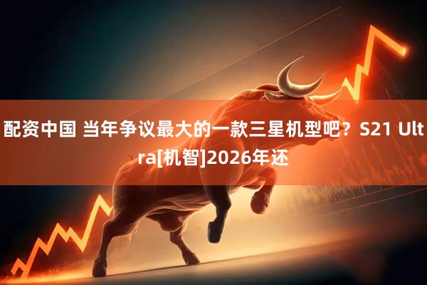 配资中国 当年争议最大的一款三星机型吧？S21 Ultra[机智]2026年还