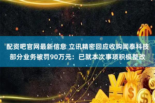 配资吧官网最新信息 立讯精密回应收购闻泰科技部分业务被罚90万元：已就本次事项积极整改