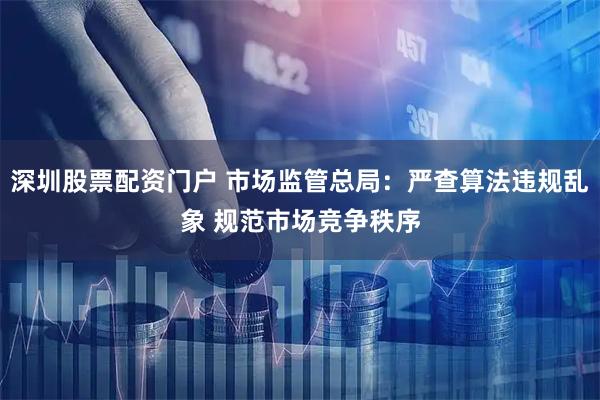 深圳股票配资门户 市场监管总局:严查算法违规乱象 规范市场竞争秩序