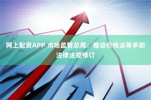 网上配资APP 市场监管总局：推动价格法等多部法律法规修订