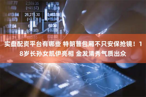 实盘配资平台有哪些 特朗普包厢不只安保抢镜！18岁长孙女凯伊亮相 金发清秀气质出众