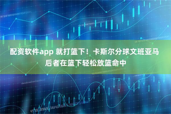 配资软件app 就打篮下！卡斯尔分球文班亚马 后者在篮下轻松放篮命中