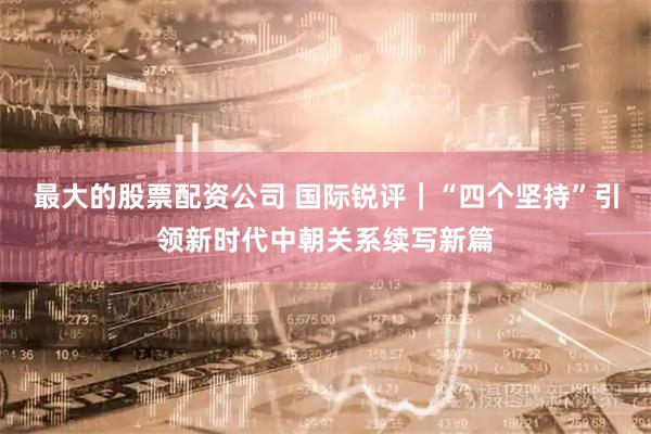 最大的股票配资公司 国际锐评｜“四个坚持”引领新时代中朝关系续写新篇