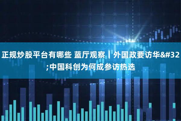 正规炒股平台有哪些 蓝厅观察｜外国政要访华 中国科创为何成参访热选